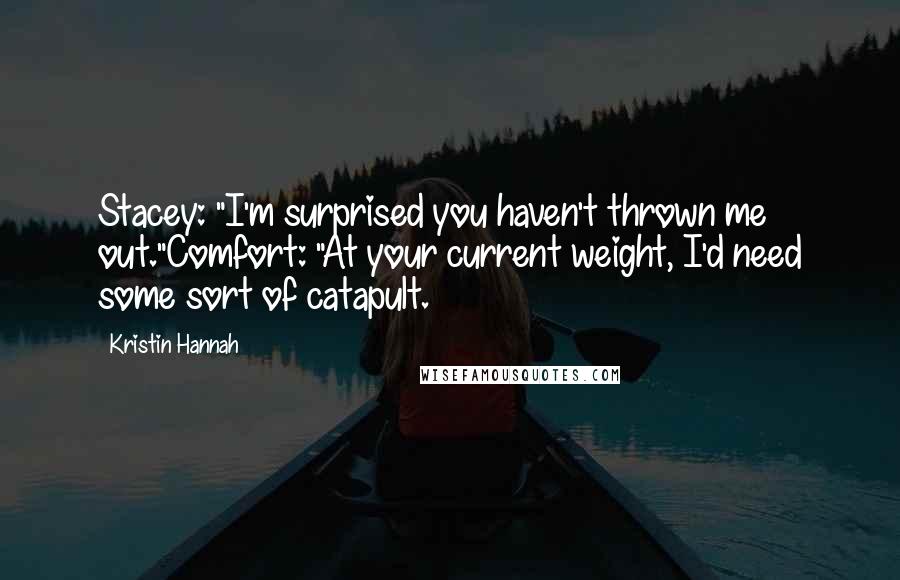 Kristin Hannah Quotes: Stacey: "I'm surprised you haven't thrown me out."Comfort: "At your current weight, I'd need some sort of catapult.