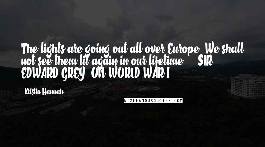 Kristin Hannah Quotes: The lights are going out all over Europe; We shall not see them lit again in our lifetime. - SIR EDWARD GREY, ON WORLD WAR I