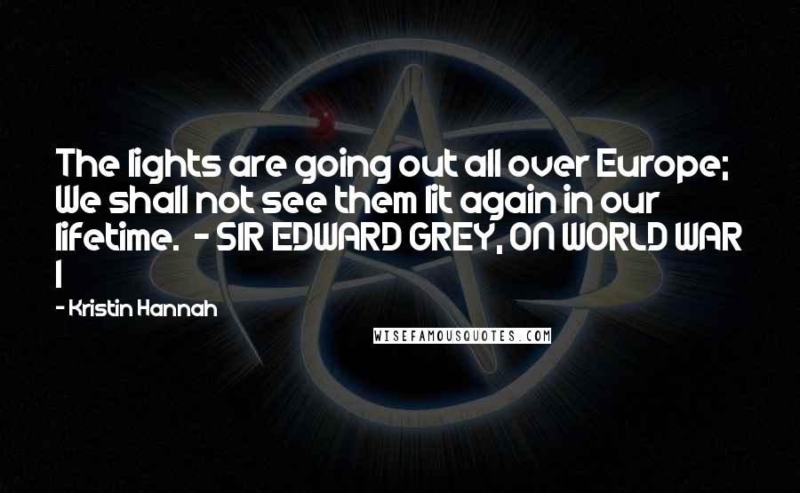 Kristin Hannah Quotes: The lights are going out all over Europe; We shall not see them lit again in our lifetime. - SIR EDWARD GREY, ON WORLD WAR I
