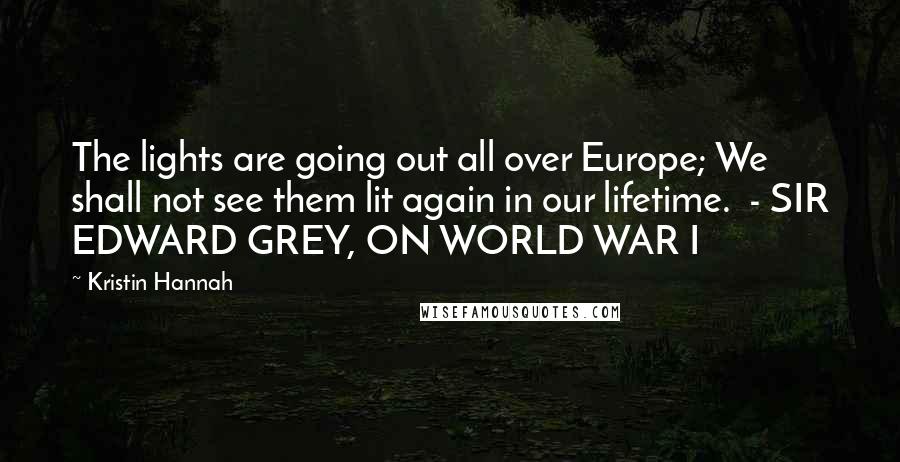 Kristin Hannah Quotes: The lights are going out all over Europe; We shall not see them lit again in our lifetime. - SIR EDWARD GREY, ON WORLD WAR I