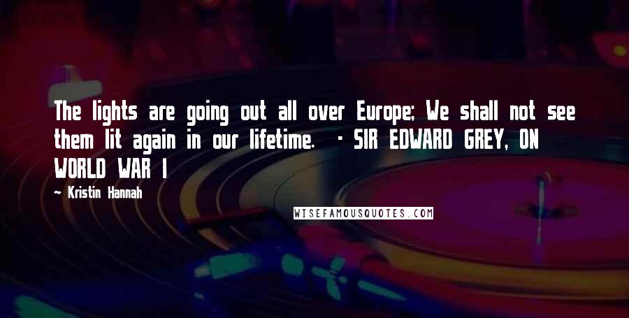 Kristin Hannah Quotes: The lights are going out all over Europe; We shall not see them lit again in our lifetime. - SIR EDWARD GREY, ON WORLD WAR I