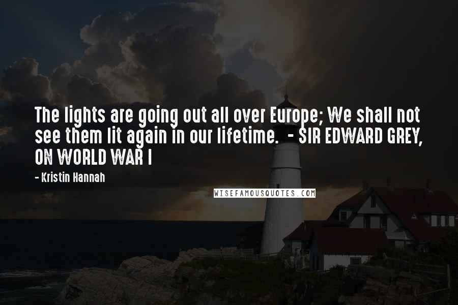 Kristin Hannah Quotes: The lights are going out all over Europe; We shall not see them lit again in our lifetime. - SIR EDWARD GREY, ON WORLD WAR I
