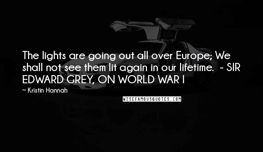 Kristin Hannah Quotes: The lights are going out all over Europe; We shall not see them lit again in our lifetime. - SIR EDWARD GREY, ON WORLD WAR I