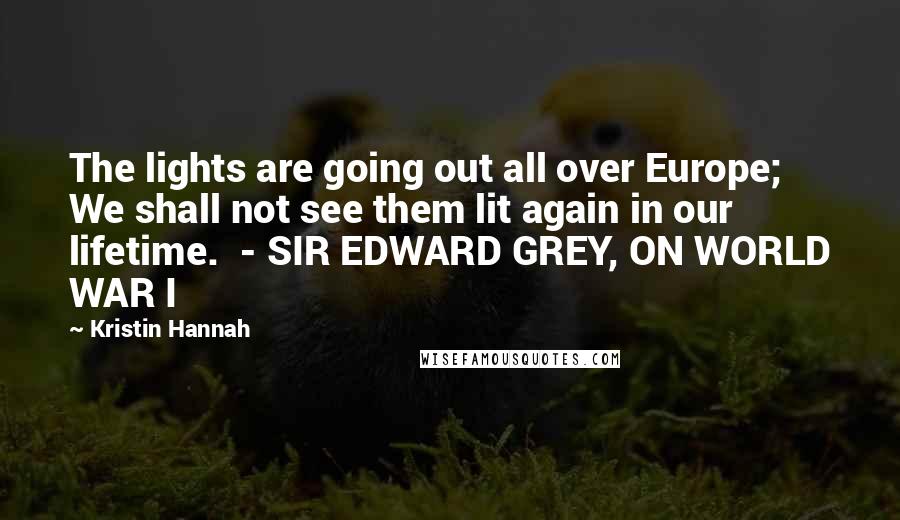 Kristin Hannah Quotes: The lights are going out all over Europe; We shall not see them lit again in our lifetime. - SIR EDWARD GREY, ON WORLD WAR I