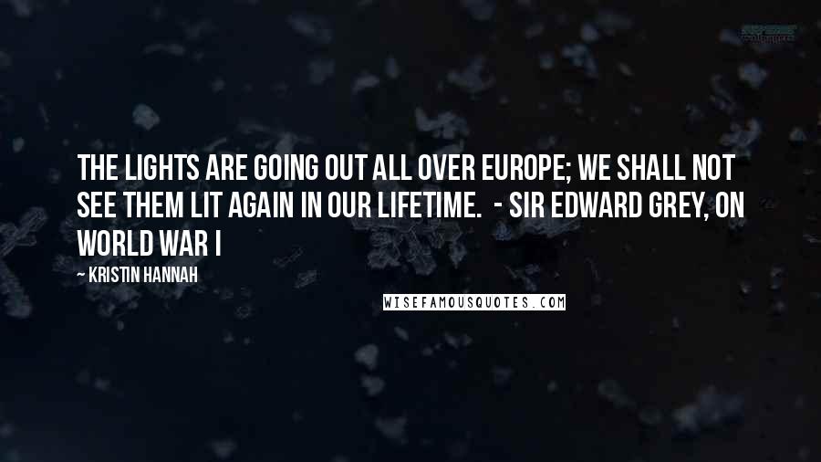 Kristin Hannah Quotes: The lights are going out all over Europe; We shall not see them lit again in our lifetime. - SIR EDWARD GREY, ON WORLD WAR I