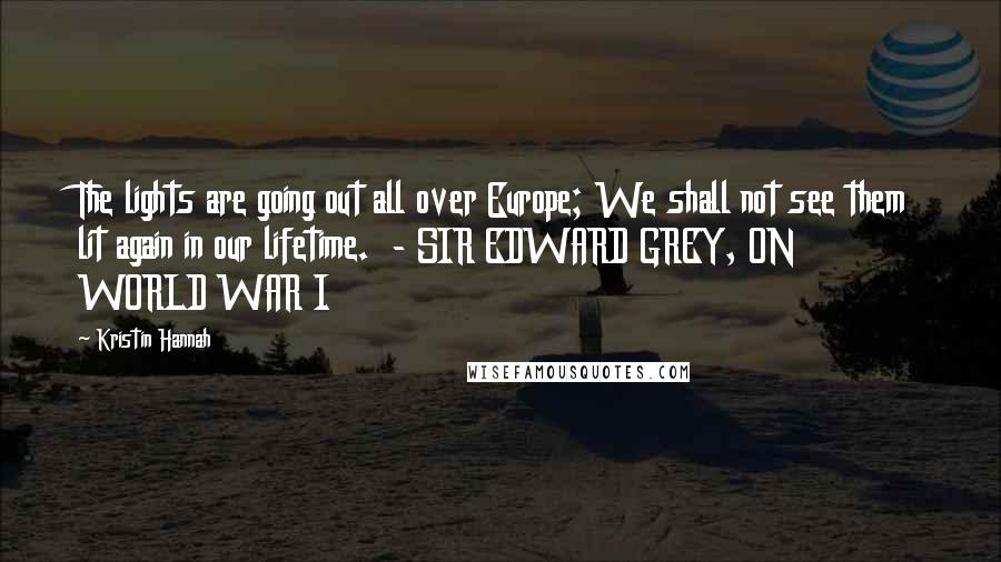 Kristin Hannah Quotes: The lights are going out all over Europe; We shall not see them lit again in our lifetime. - SIR EDWARD GREY, ON WORLD WAR I