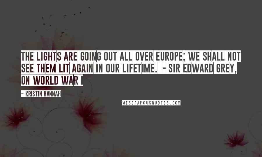 Kristin Hannah Quotes: The lights are going out all over Europe; We shall not see them lit again in our lifetime. - SIR EDWARD GREY, ON WORLD WAR I