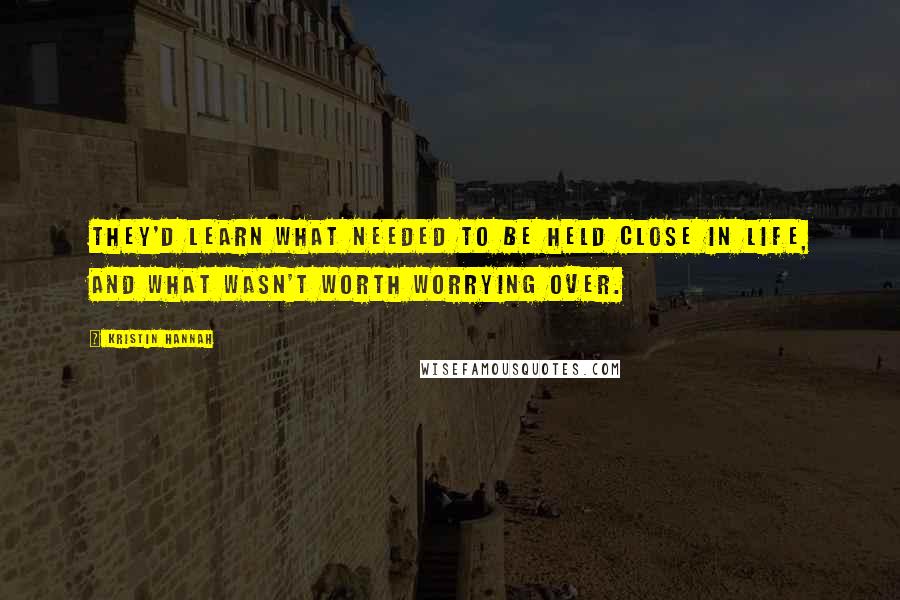 Kristin Hannah Quotes: they'd learn what needed to be held close in life, and what wasn't worth worrying over.