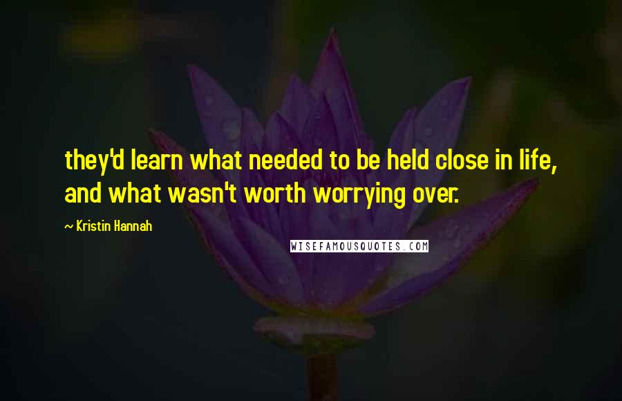 Kristin Hannah Quotes: they'd learn what needed to be held close in life, and what wasn't worth worrying over.