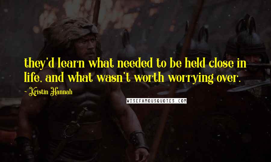 Kristin Hannah Quotes: they'd learn what needed to be held close in life, and what wasn't worth worrying over.