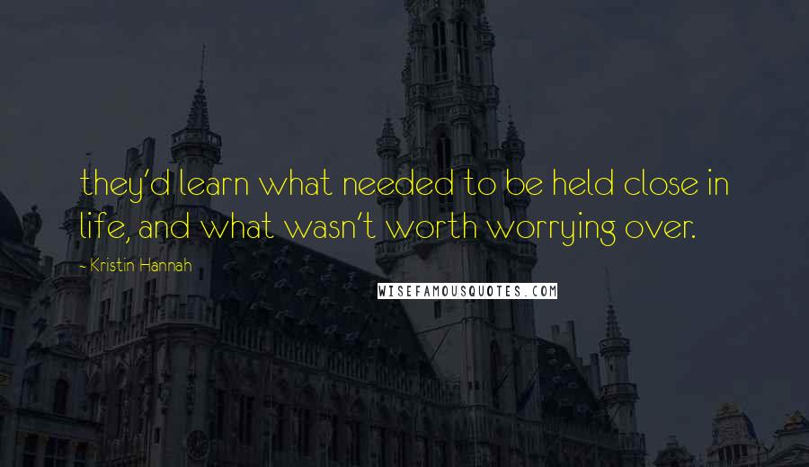 Kristin Hannah Quotes: they'd learn what needed to be held close in life, and what wasn't worth worrying over.