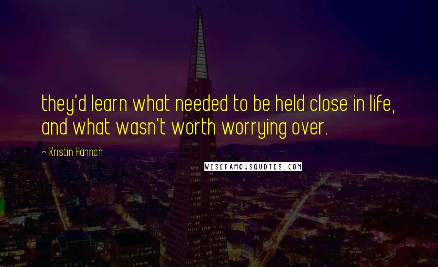 Kristin Hannah Quotes: they'd learn what needed to be held close in life, and what wasn't worth worrying over.