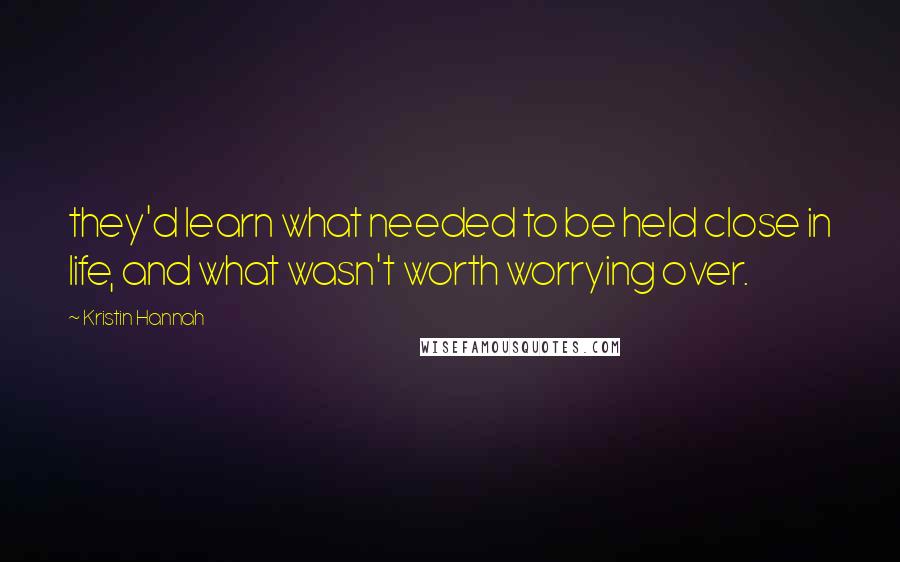 Kristin Hannah Quotes: they'd learn what needed to be held close in life, and what wasn't worth worrying over.