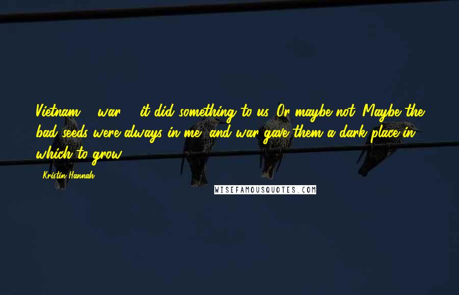 Kristin Hannah Quotes: Vietnam ... war ... it did something to us. Or maybe not. Maybe the bad seeds were always in me, and war gave them a dark place in which to grow.