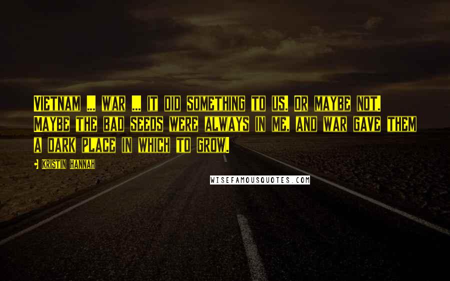 Kristin Hannah Quotes: Vietnam ... war ... it did something to us. Or maybe not. Maybe the bad seeds were always in me, and war gave them a dark place in which to grow.