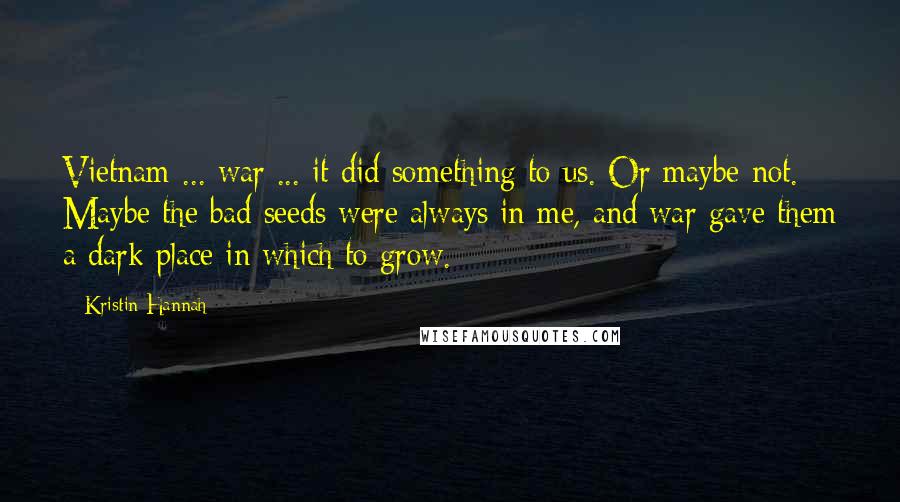 Kristin Hannah Quotes: Vietnam ... war ... it did something to us. Or maybe not. Maybe the bad seeds were always in me, and war gave them a dark place in which to grow.