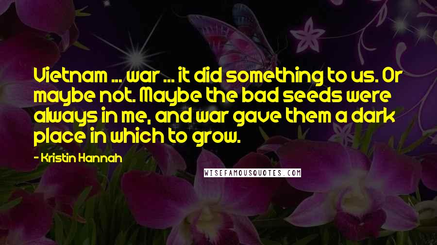 Kristin Hannah Quotes: Vietnam ... war ... it did something to us. Or maybe not. Maybe the bad seeds were always in me, and war gave them a dark place in which to grow.