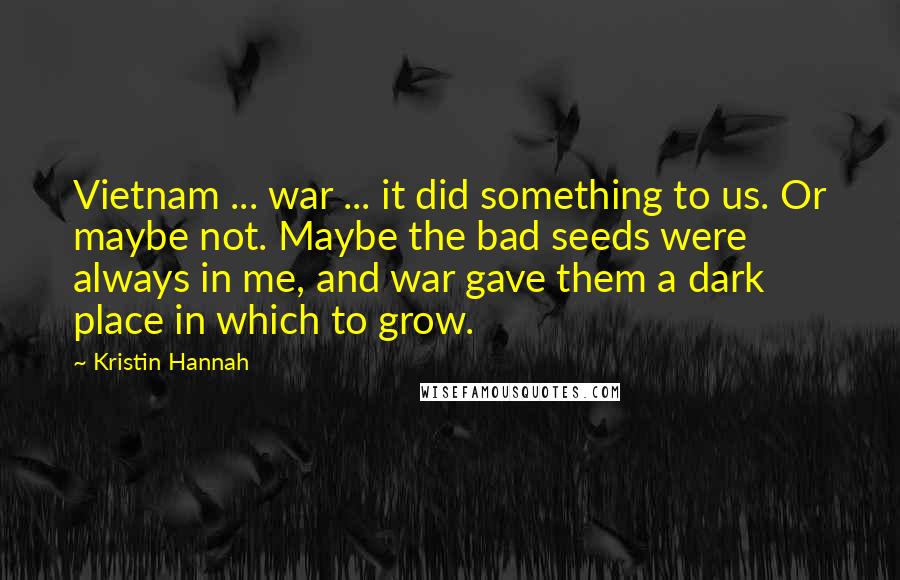 Kristin Hannah Quotes: Vietnam ... war ... it did something to us. Or maybe not. Maybe the bad seeds were always in me, and war gave them a dark place in which to grow.