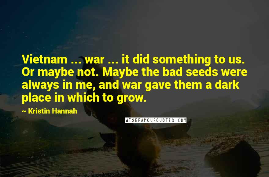 Kristin Hannah Quotes: Vietnam ... war ... it did something to us. Or maybe not. Maybe the bad seeds were always in me, and war gave them a dark place in which to grow.