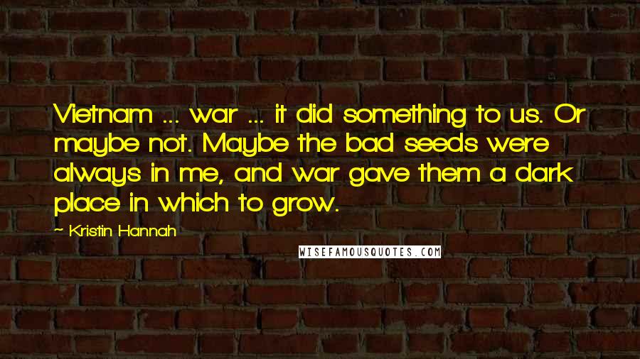 Kristin Hannah Quotes: Vietnam ... war ... it did something to us. Or maybe not. Maybe the bad seeds were always in me, and war gave them a dark place in which to grow.