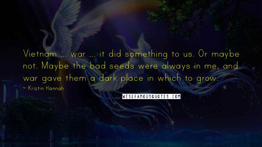 Kristin Hannah Quotes: Vietnam ... war ... it did something to us. Or maybe not. Maybe the bad seeds were always in me, and war gave them a dark place in which to grow.