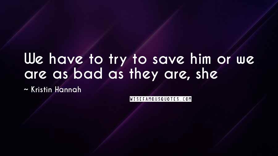 Kristin Hannah Quotes: We have to try to save him or we are as bad as they are, she
