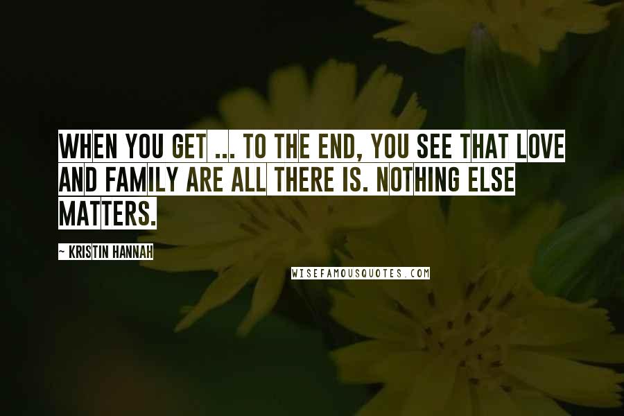 Kristin Hannah Quotes: When you get ... to the end, you see that love and family are all there is. Nothing else matters.