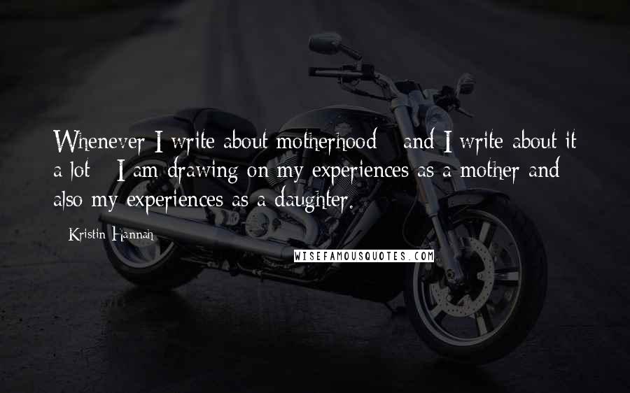 Kristin Hannah Quotes: Whenever I write about motherhood - and I write about it a lot - I am drawing on my experiences as a mother and also my experiences as a daughter.
