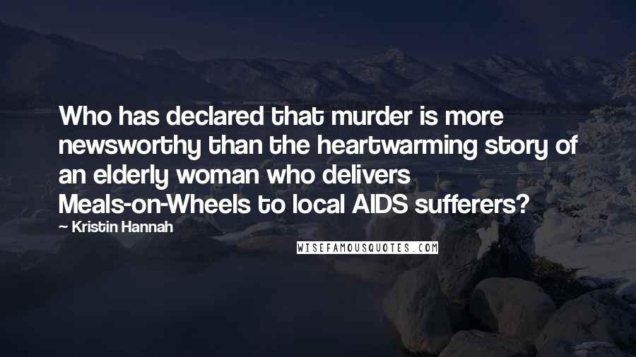 Kristin Hannah Quotes: Who has declared that murder is more newsworthy than the heartwarming story of an elderly woman who delivers Meals-on-Wheels to local AIDS sufferers?