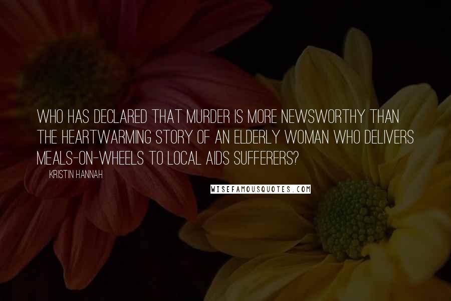 Kristin Hannah Quotes: Who has declared that murder is more newsworthy than the heartwarming story of an elderly woman who delivers Meals-on-Wheels to local AIDS sufferers?