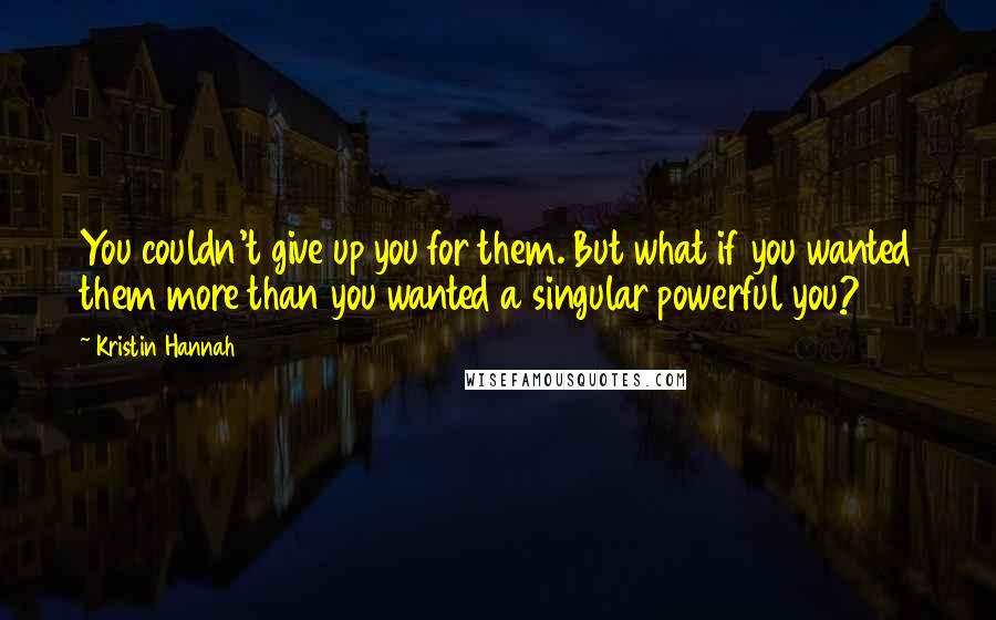 Kristin Hannah Quotes: You couldn't give up you for them. But what if you wanted them more than you wanted a singular powerful you?