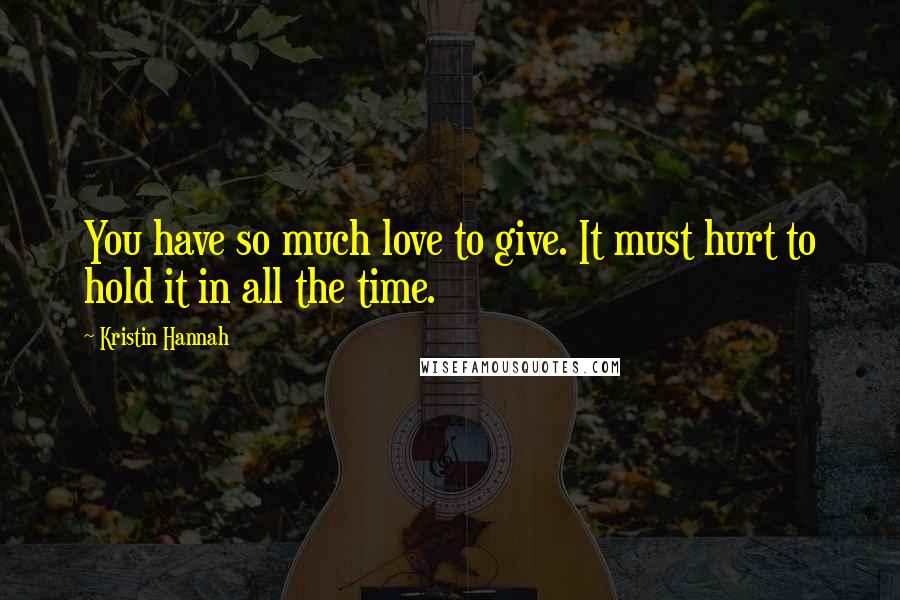 Kristin Hannah Quotes: You have so much love to give. It must hurt to hold it in all the time.
