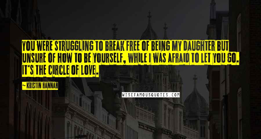 Kristin Hannah Quotes: You were struggling to break free of being my daughter but unsure of how to be yourself, while I was afraid to let you go. It's the circle of love.