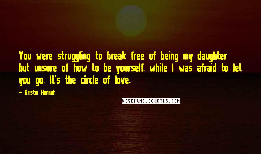 Kristin Hannah Quotes: You were struggling to break free of being my daughter but unsure of how to be yourself, while I was afraid to let you go. It's the circle of love.