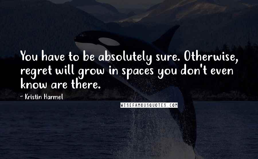 Kristin Harmel Quotes: You have to be absolutely sure. Otherwise, regret will grow in spaces you don't even know are there.