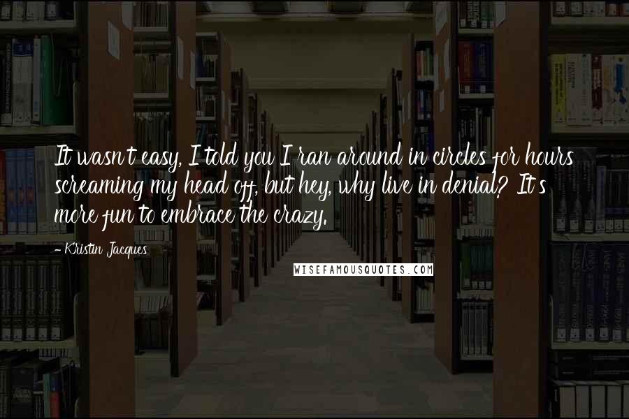 Kristin Jacques Quotes: It wasn't easy, I told you I ran around in circles for hours screaming my head off, but hey, why live in denial? It's more fun to embrace the crazy.