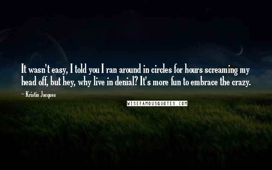 Kristin Jacques Quotes: It wasn't easy, I told you I ran around in circles for hours screaming my head off, but hey, why live in denial? It's more fun to embrace the crazy.