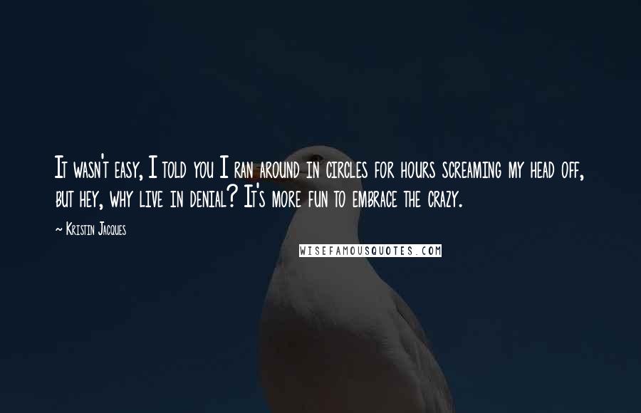 Kristin Jacques Quotes: It wasn't easy, I told you I ran around in circles for hours screaming my head off, but hey, why live in denial? It's more fun to embrace the crazy.