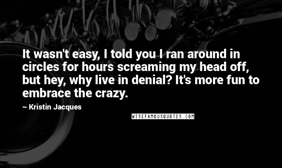 Kristin Jacques Quotes: It wasn't easy, I told you I ran around in circles for hours screaming my head off, but hey, why live in denial? It's more fun to embrace the crazy.