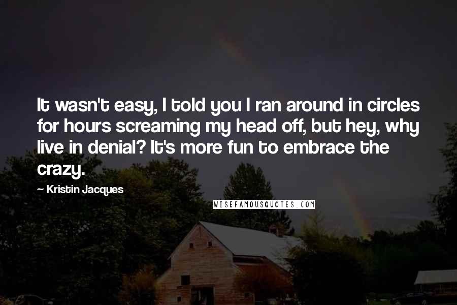 Kristin Jacques Quotes: It wasn't easy, I told you I ran around in circles for hours screaming my head off, but hey, why live in denial? It's more fun to embrace the crazy.