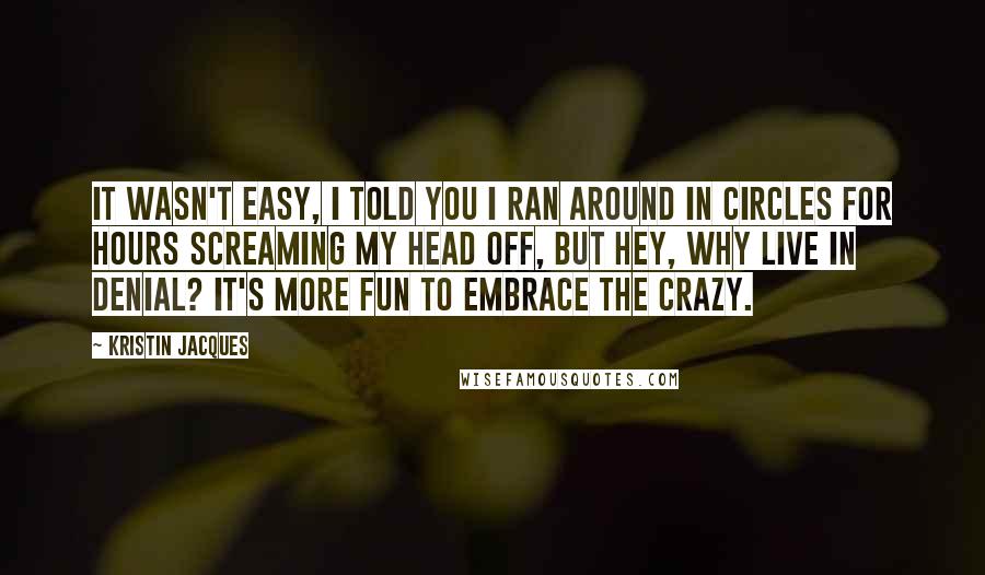 Kristin Jacques Quotes: It wasn't easy, I told you I ran around in circles for hours screaming my head off, but hey, why live in denial? It's more fun to embrace the crazy.