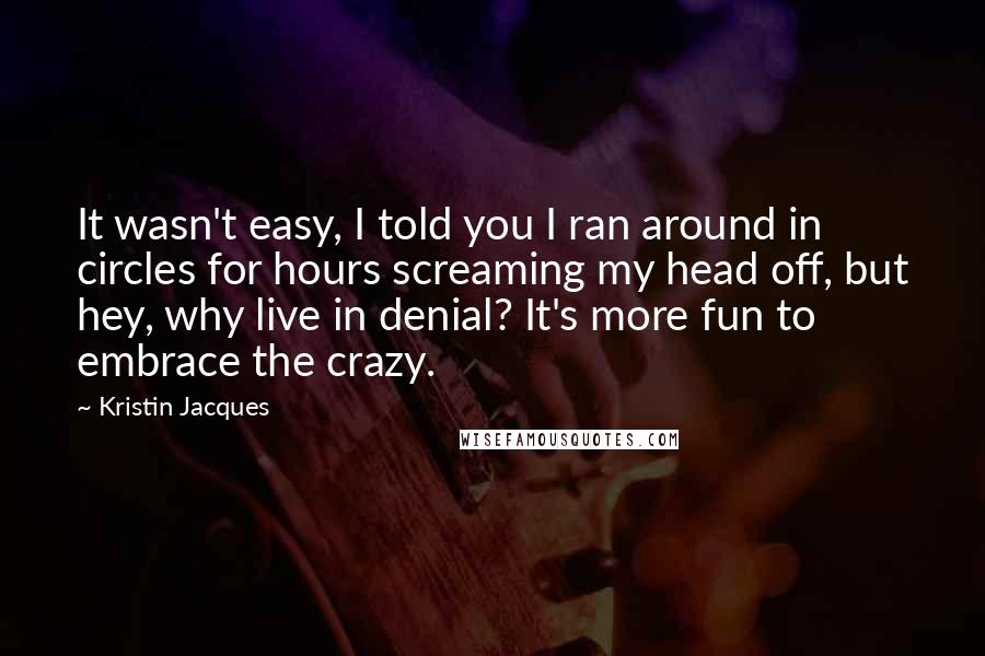 Kristin Jacques Quotes: It wasn't easy, I told you I ran around in circles for hours screaming my head off, but hey, why live in denial? It's more fun to embrace the crazy.