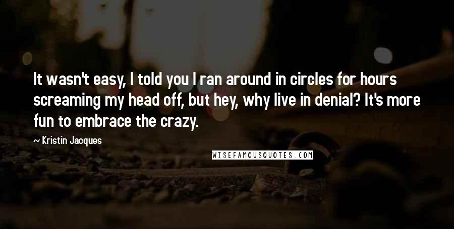 Kristin Jacques Quotes: It wasn't easy, I told you I ran around in circles for hours screaming my head off, but hey, why live in denial? It's more fun to embrace the crazy.