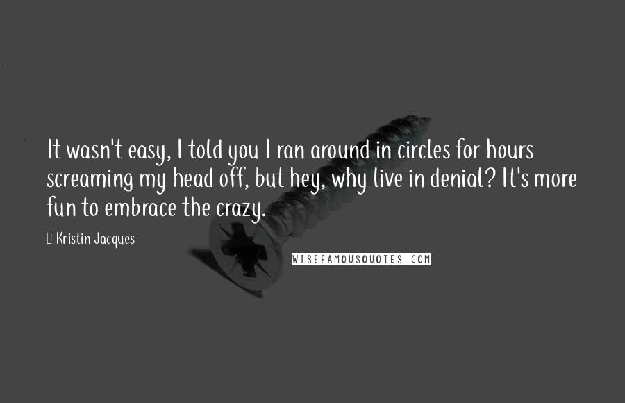 Kristin Jacques Quotes: It wasn't easy, I told you I ran around in circles for hours screaming my head off, but hey, why live in denial? It's more fun to embrace the crazy.