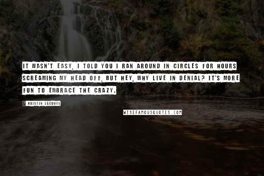 Kristin Jacques Quotes: It wasn't easy, I told you I ran around in circles for hours screaming my head off, but hey, why live in denial? It's more fun to embrace the crazy.