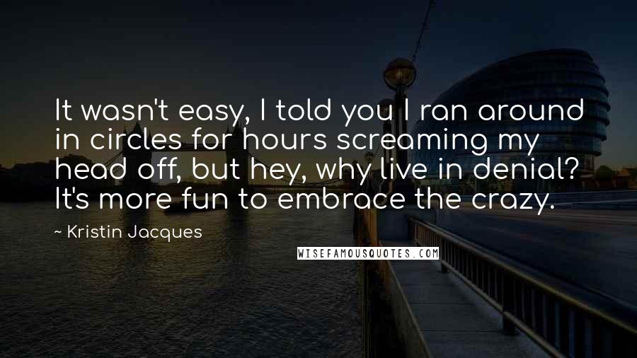 Kristin Jacques Quotes: It wasn't easy, I told you I ran around in circles for hours screaming my head off, but hey, why live in denial? It's more fun to embrace the crazy.