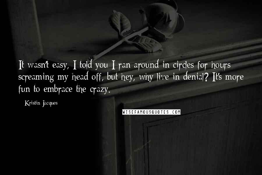 Kristin Jacques Quotes: It wasn't easy, I told you I ran around in circles for hours screaming my head off, but hey, why live in denial? It's more fun to embrace the crazy.