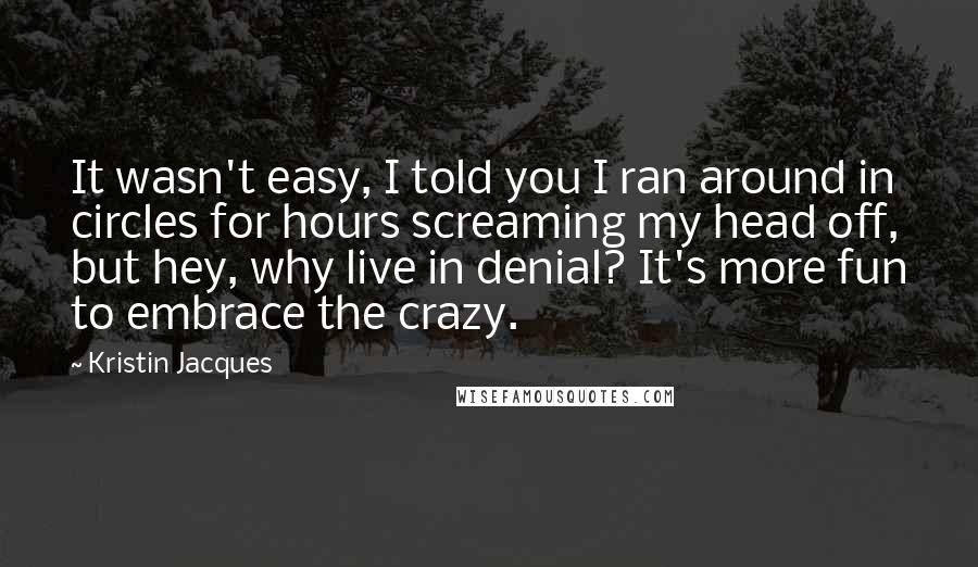 Kristin Jacques Quotes: It wasn't easy, I told you I ran around in circles for hours screaming my head off, but hey, why live in denial? It's more fun to embrace the crazy.