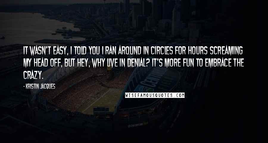 Kristin Jacques Quotes: It wasn't easy, I told you I ran around in circles for hours screaming my head off, but hey, why live in denial? It's more fun to embrace the crazy.