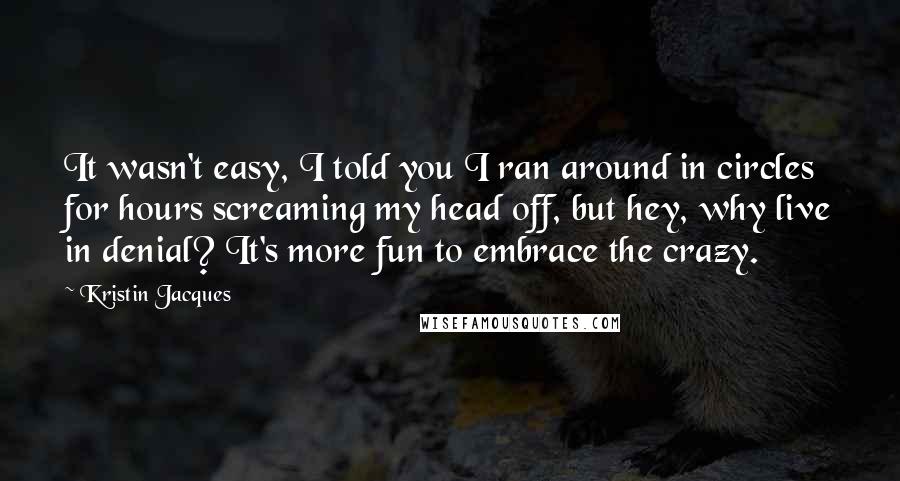 Kristin Jacques Quotes: It wasn't easy, I told you I ran around in circles for hours screaming my head off, but hey, why live in denial? It's more fun to embrace the crazy.